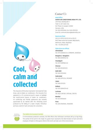 Contact Us
                                                                           Head Office
                                                                           DAIKIN AIR CONDITIONING INDIA PVT. LTD.
                                                                           12th Floor, Building No 9
                                                                           Tower A, DLF Cyber City
                                                                           DLF Phase III, Gurgaon 122002
                                                                           Haryana, India
                                                                           Tel: 0124-4555444, Fax: 0124-4555333
                                                                           Email ID: communications@daikinindia.com

                                                                           Neemrana Plant
                                                                           SP2-12 to SP2-15 & SP-2-24 to SP2-27,
                                                                           RIICO New Industrial Complex (Majrakath),
                                                                           Neemrana, Alwar, Rajasthan
                                                                           Tel: + 91-1494-229 100

                                                                           Sales & Service Offices
                                                                           Ahmedabad
                                                                           Tel: 079-26583013-14, 32988495, 36583364

                                                                           Bengaluru / Bangalore
                                                                           Tel: 080-25590452-54

                                                                           Chandigarh
                                                                           Tel: 0172-5089862-64




Cool,
                                                                           Chennai
                                                                           Tel: 044-24314210-15

                                                                           Delhi NCR
                                                                           Tel: 0124-4555444


calm and                                                                   Hyderabad
                                                                           Tel: 040-32971231, 39134287




collected
                                                                           Jaipur
                                                                           Tel: 0141-2223215

                                                                           Kolkata
                                                                           Tel: 033-22894259-60
The character of Pichonkun represents 'morning fresh' dew                  Lucknow
drops, akin to Daikin air conditioners. The character first                Tel: 0522-2787307, 2787340, 2787291
appeared in a TV commercial aired in Japan, to highlight
                                                                           Mumbai
the humid-control feature of Daikin air conditioners.
                                                                           Tel: 022-30926666
It's comforting and friendly appearance was instantly
appreciated by all. Named after the refreshing sound                       Pune
produced by the falling of a water droplet, Pichonkun                      Tel: 020-25560601, 25560300
portrays a world of calm and peace for consumers.




 In all of us,   The Daikin Environment Symbol
a green heart
                 In environmental protection activities, the little efforts that individuals contribute add up to big things.
                 The symbol of the Earth in the shape of a green heart represents the determination of each and every
                 employee of Daikin to think green (think of the Earth and take care of the environment).
 