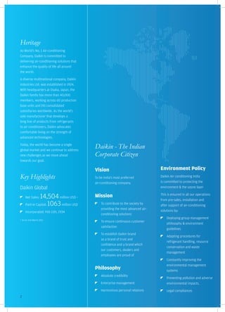 Heritage
As World's No. 1 Air-conditioning
Company, Daikin is committed to
delivering air-conditioning solutions that
enhance the quality of life all around
the world.

A diverse multinational company, Daikin
Industries Ltd. was established in 1924.
With headquarters at Osaka, Japan, the
Daikin family has more than 40,000
members, working across 60 production
base units and 191 consolidated
subsidiaries worldwide. As the world's
sole manufacturer that develops a
long line of products from refrigerants
to air-conditioners, Daikin advocates
comfortable living on the strength of
advanced technologies.

Today, the world has become a single
global market and we continue to address
                                                 Daikin - The Indian
new challenges as we move ahead                  Corporate Citizen
towards our goal.

                                                 Vision                                 Environment Policy
Key Highlights                                   To be India's most preferred           Daikin Air conditioning India
                                                 air-conditioning company.              is committed to protecting the
Daikin Global                                                                           environment & the ozone layer

     Net Sales:14,504 million USD            *   Mission                                This is ensured in all our operations
                                                                                        from pre-sales, installation and
     Paid-In Capital: 1063 million USD               To contribute to the society by    after support of air-conditioning
                                                     providing the most advanced air-
     Incorporated: Feb 11th, 1934                                                       solutions by:
                                                     conditioning solutions
                                                                                            Deploying group management
* As on 31st March 2011
                                                     To ensure continuous customer
                                                                                            philosophy & environment
                                                     satisfaction
                                                                                            guidelines
                                                     To establish Daikin brand
                                                                                            Adapting procedures for
                                                     as a brand of trust and
                                                                                            refrigerant handling, resource
                                                     confidence and a brand which
                                                                                            conservation and waste
                                                     our customers, dealers and
                                                                                            management
                                                     employees are proud of
                                                                                            Constantly improving the
                                                                                            environmental management
                                                 Philosophy                                 systems
                                                     Absolute credibility
                                                                                            Preventing pollution and adverse
                                                     Enterprise management                  environmental impacts.
                                                     Harmonious personal relations          Legal compliances
2
 