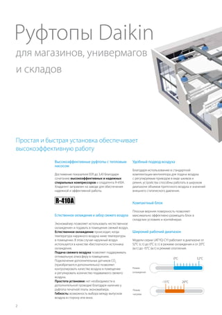 2
Руфтопы Daikin
Простая и быстрая установка обеспечивает
высокоэффективную работу
Компактный блок
Плоская верхняя поверхность позволяет
максимально эффективно размещать блок в
складских условиях и контейнерах.
Широкий рабочий диапазон
Модели серии UATYQ-CY1 работают в диапазоне от
52°C (c.т.) до 0°C (c.т.) в режиме охлаждения и от 20°C
(м.т.) до -15°C (м.т.) в режиме отопления.
20°C-15°C
Режим
нагрева
0°C
Режим
охлаждения
52°C
Естественное охлаждение и забор свежего воздуха
Экономайзер позволяет использовать «естественное
охлаждение» и подавать в помещения свежий воздух.
Естественное охлаждение происходит, когда
температура наружного воздуха ниже температуры
в помещении. В этом случае наружный воздух
используется в качестве «бесплатного» источника
охлаждения.
Подача свежего воздуха позволяет поддерживать
оптимальную атмосферу в помещениях.
Подключение дополнительных датчиков CO2
(приобретаются дополнительно) позволяет
контролировать качество воздуха в помещении
и регулировать количество подаваемого свежего
воздуха.
Простота установки: нет необходимости в
дополнительной проводке благодаря наличию у
руфтопа печатной платы экономайзера.
Гибкость: возможность выбора между выпуском
воздуха в сторону или вниз.
Высокоэффективные руфтопы с тепловым
насосом
Достижение показателя EER до 3,43 благодаря
сочетанию высокоэффективных и надежных
спиральных компрессоров и хладагента R-410A.
Хладагент заправлен на заводе для обеспечения
надежной и эффективной работы.
Удобный подвод воздуха
Благодаря использованию в стандартной
комплектации вентилятора для подачи воздуха
с регулируемым приводом в виде шкивов и
ремня, устройства способны работать в широком
диапазоне объемов приточного воздуха и значений
внешнего статического давления.
для магазинов, универмагов
и складов
 