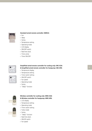 Standard wired remote controller: MERCA
› Fan
› Sleep
› Swing
› Temperature setting
› Operating mode
› LCD display
› ON / OFF switch
› Real time clock
› Timer active
› Timer ON / OFF

Simpliﬁed wired remote controller for cooling only: SRC-COA
& Simpliﬁed wired remote controller for heatpump: SRC-HPA
› Temperature display
› Temperature setting
› Timer switch setting
› ON / OFF switch
› Fan speed
› Operating mode
› Swing
› “Sleep” function

Wireless controller for cooling only: WRC-COA
& Wireless controller for heatpump: WRC-HPA
› LCD display
› Temperature setting
› Operating mode
› Timer switch setting
› Turbo mode
› Swing
› “Sleep” function
› Real time clock
› ON / OF switch
› Fan speed

 
