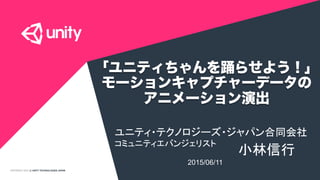 COPYRIGHT 2015 @ UNITY TECHNOLOGIES JAPAN
「ユニティちゃんを踊らせよう！」
モーションキャプチャーデータの
アニメーション演出
ユニティ・テクノロジーズ・ジャパン合同会社
コミュニティエバンジェリスト	
小林信行	
2015/06/11	
 