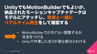 COPYRIGHT 2015 @ UNITY TECHNOLOGIES JAPANCOPYRIGHT 2014 @ UNITY TECHNOLOGIES JAPAN
UnityでもMotionBuilderでもよいが、
納品されたモーションキャプチャデータは
モデルにアタッチし、音楽と一緒に
リアルタイム再生をして確認する
•  MotionBuilderでどのぐらい調整するか 
目安をつける	
•  Unityで作業したほうが楽な部分とわける	
 