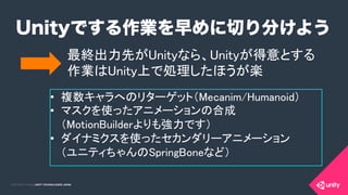 COPYRIGHT 2015 @ UNITY TECHNOLOGIES JAPANCOPYRIGHT 2014 @ UNITY TECHNOLOGIES JAPAN
Unityでする作業を早めに切り分けよう
最終出力先がUnityなら、Unityが得意とする 
作業はUnity上で処理したほうが楽	
•  複数キャラへのリターゲット（Mecanim/Humanoid） 	
	
•  マスクを使ったアニメーションの合成 
（MotionBuilderよりも強力です）	
	
•  ダイナミクスを使ったセカンダリーアニメーション 
（ユニティちゃんのSpringBoneなど） 	
	
	
 