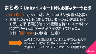 COPYRIGHT 2015 @ UNITY TECHNOLOGIES JAPANCOPYRIGHT 2014 @ UNITY TECHNOLOGIES JAPAN
まとめ：Unityインポート時に必要なデータ仕様
•  FBX形式になっていること。（BVHだと変換が必要）	
•  主要なジョイントに関しては、モーションを流し込む
モデルとほぼ同じジョイント階層を持つ、スケルトン
にアニメーションデータがベイクされていること 
（特に「腰（Hips）」の構造に注意）	
上の２つさえ満たされていれば、少なくとも人型
（Humanoid）ならば、Mecanim/Humanoidで 
大抵のモーションキャプチャデータは利用できる	
 