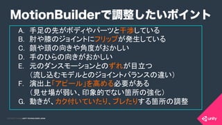 COPYRIGHT 2015 @ UNITY TECHNOLOGIES JAPANCOPYRIGHT 2014 @ UNITY TECHNOLOGIES JAPAN
A.  手足の先がボディやパーツと干渉している	
B.  肘や膝のジョイントにフリップが発生している	
C.  顔や頭の向きや角度がおかしい	
D.  手のひらの向きがおかしい	
E.  元のダンスモーションとのずれが目立つ 
（流し込むモデルとのジョイントバランスの違い） 	
	
F.  演出上「アピール」を高める必要がある 
（見せ場が弱い、印象的でない箇所の強化）	
G.  動きが、カク付いていたり、ブレたりする箇所の調整	
	
MotionBuilderで調整したいポイント
 