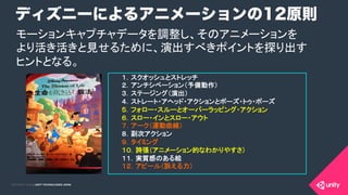 COPYRIGHT 2015 @ UNITY TECHNOLOGIES JAPANCOPYRIGHT 2014 @ UNITY TECHNOLOGIES JAPAN
ディズニーによるアニメーションの12原則
１．スクオッシュとストレッチ 	
	
２．アンチシペーション（予備動作） 	
	
３．ステージング（演出）	
	
４．ストレート・アヘッド・アクションとポーズ・トゥ・ポーズ 	
	
５．フォロー・スルーとオーバーラッピング・アクション	
６．スロー・インとスロー・アウト 	
	
７．アーク（運動曲線） 	
	
８．副次アクション 	
	
９．タイミング	
	
１０．誇張（アニメーション的なわかりやすさ） 	
	
１１．実質感のある絵 	
	
１２．アピール（訴える力） 	
	
モーションキャプチャデータを調整し、そのアニメーションを 
より活き活きと見せるために、演出すべきポイントを探り出す 
ヒントとなる。	
 