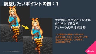 COPYRIGHT 2015 @ UNITY TECHNOLOGIES JAPANCOPYRIGHT 2014 @ UNITY TECHNOLOGIES JAPAN
調整したいポイントの例：１
手が胸に突っ込んでいるの
を引き上げるなど、
各パーツの干渉を調整	
この調整が一番多いと思います。
この辺りは、アニメーションクリップを
送りながら順次直していきます。
必須の修正です。	
 