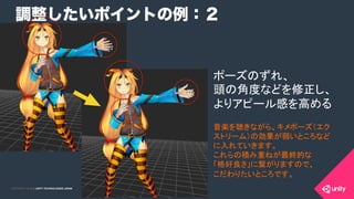 COPYRIGHT 2015 @ UNITY TECHNOLOGIES JAPANCOPYRIGHT 2014 @ UNITY TECHNOLOGIES JAPAN
調整したいポイントの例：２
ポーズのずれ、
頭の角度などを修正し、
よりアピール感を高める	
音楽を聴きながら、キメポーズ（エク
ストリーム）の効果が弱いところなど
に入れていきます。
これらの積み重ねが最終的な
「格好良さ」に繋がりますので、
こだわりたいところです。	
 