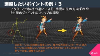 COPYRIGHT 2015 @ UNITY TECHNOLOGIES JAPANCOPYRIGHT 2014 @ UNITY TECHNOLOGIES JAPAN
調整したいポイントの例：３
元のモーションを同時に再生しつつ、様々な方向からリターゲット済み
モーションを検証しないとなかなか気づきかないタイプのものです。	
見つけ次第、調整を入れます	
アクターとの体格の違いによる、手足の先の方向ずれや
肘・膝のジョイントのフリップの調整	
 