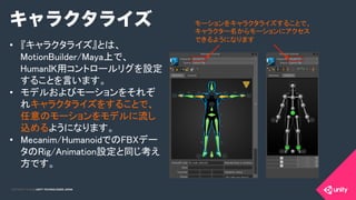 COPYRIGHT 2015 @ UNITY TECHNOLOGIES JAPANCOPYRIGHT 2014 @ UNITY TECHNOLOGIES JAPAN
•  『キャラクタライズ』とは、
MotionBuilder/Maya上で、
HumanIK用コントロールリグを設定
することを言います。	
•  モデルおよびモーションをそれぞ
れキャラクタライズをすることで、
任意のモーションをモデルに流し
込めるようになります。	
•  Mecanim/HumanoidでのFBXデー
タのRig/Animation設定と同じ考え
方です。	
モーションをキャラクタライズすることで、
キャラクター名からモーションにアクセス
できるようになります	
キャラクタライズ
 