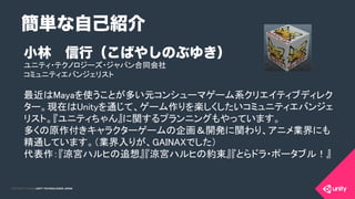 COPYRIGHT 2015 @ UNITY TECHNOLOGIES JAPANCOPYRIGHT 2014 @ UNITY TECHNOLOGIES JAPAN
小林 信行（こばやしのぶゆき）
ユニティ・テクノロジーズ・ジャパン合同会社	
コミュニティエバンジェリスト	
	
最近はMayaを使うことが多い元コンシューマゲーム系クリエイティブディレク
ター。現在はUnityを通じて、ゲーム作りを楽しくしたいコミュニティエバンジェ
リスト。『ユニティちゃん』に関するプランニングもやっています。 
多くの原作付きキャラクターゲームの企画＆開発に関わり、アニメ業界にも
精通しています。（業界入りが、GAINAXでした） 
代表作：『涼宮ハルヒの追想』『涼宮ハルヒの約束』『とらドラ・ポータブル！』	
	
簡単な自己紹介
 