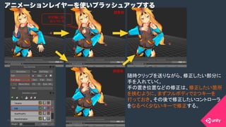 COPYRIGHT 2015 @ UNITY TECHNOLOGIES JAPANCOPYRIGHT 2014 @ UNITY TECHNOLOGIES JAPAN
アニメーションレイヤーを使いブラッシュアップする
手が胸に突っ
込んでいる	
随時クリップを送りながら、修正したい部分に
手を入れていく。
手の置き位置などの修正は、修正したい箇所
を挟むように、まずフルボディで２つキーを
打っておき、その後で修正したいコントローラ
をなるべく少ないキーで修正する。	
調整前	
調整後	
 