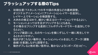 COPYRIGHT 2015 @ UNITY TECHNOLOGIES JAPANCOPYRIGHT 2014 @ UNITY TECHNOLOGIES JAPAN
ブラッシュアップする際のTips
A.  初期位置（Ｔスタンス）での手や頭の角度などの最終調整。 
オリジナルアニメーションにアニメーションレイヤーを追加し、 
レイヤー上でモーションを微調整する。	
B.  大きめの修正はIKで、細かい修正はローテーションでやるとよい。	
C.  モーションによっては手足がフリップすることもある。 
その場合はフリップする直前にフルボディモードでキーを追加してや
るとよい。	
D.  フリップ確認には、元のモーションを横にずらして一緒に再生してや
るとわかりやすい。	
E.  動きがぎこちない場所は、モーショントレイルを出して、アーク（運動
曲線）を意識しながら調整する。	
F.  動きがブレると格好悪い箇所は、動かないようにポーズをコピー。	
 