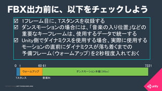 COPYRIGHT 2015 @ UNITY TECHNOLOGIES JAPANCOPYRIGHT 2014 @ UNITY TECHNOLOGIES JAPAN
þ  1フレーム目に、Tスタンスを収録する 	
	
þ  ダンスモーションの場合には、「音楽の入り位置」などの
重要なキーフレームは、使用するデータで統一する	
	
þ  Unity側でダイナミクスを使用する場合、実際に使用する
モーションの直前にダイナミクスが落ち着くまでの 
予備フレーム（ウォームアップ）を２秒程度入れておく	
	
	
FBX出力前に、以下をチェックしよう
0	
 1	
 60	
61	
 7221	
ウォームアップ	
 ダンスモーション本編（30fps）	
音楽IN	
Tスタンス	
 