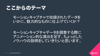 COPYRIGHT 2015 @ UNITY TECHNOLOGIES JAPANCOPYRIGHT 2014 @ UNITY TECHNOLOGIES JAPAN
ここからのテーマ
モーションキャプチャで収録されたデータを
いかに、魅力的なものに仕上げていくか？	
モーションキャプチャデータを調整する際に 
アニメーション的な演出を足す、ちょっとした 
ノウハウの説明をしていきたいと思います。	
 