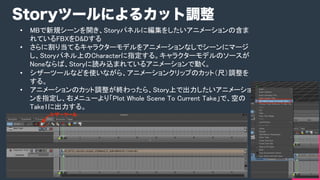 COPYRIGHT 2015 @ UNITY TECHNOLOGIES JAPANCOPYRIGHT 2014 @ UNITY TECHNOLOGIES JAPAN
•  MBで新規シーンを開き、Storyパネルに編集をしたいアニメーションの含ま
れているFBXをD&Dする	
•  さらに割り当てるキャラクターモデルをアニメーションなしでシーンにマージ
し、Storyパネル上のCharacterに指定する。キャラクターモデルのソースが
Noneならば、Storyに読み込まれているアニメーションで動く。	
•  シザーツールなどを使いながら、アニメーションクリップのカット（尺）調整を
する。	
•  アニメーションのカット調整が終わったら、Story上で出力したいアニメーショ
ンを指定し、右メニューより「Plot Whole Scene To Current Take」で、空の
Take1に出力する。	
Storyツールによるカット調整
 