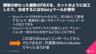 COPYRIGHT 2015 @ UNITY TECHNOLOGIES JAPANCOPYRIGHT 2014 @ UNITY TECHNOLOGIES JAPAN
•  StoryツールでFBXをカットのように、切り貼りして整理
することで、最終的に使いやすいアニメーションデータ
へと加工できる	
•  Storyツール上でボディマスクを使うことで、アニメー
ションを一部分のみ合成するようなこともできる	
調整の終わった複数のFBXを、カットのように加工
したり、合成するにはStoryツールが便利
この辺りはUnityにインポートしてから
でもできるが、尺調整はMotionBuilder
でやったほうが楽	
 