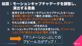 COPYRIGHT 2015 @ UNITY TECHNOLOGIES JAPANCOPYRIGHT 2014 @ UNITY TECHNOLOGIES JAPAN
結語：モーションキャプチャデータを調整し、
演出する意義
i.  使用するキャラクターモデルにキャプチャしたモーション
を実際に割り当てて「動き」を確認しつつ、よりキャラク
ターに合ったポーズやアクションへと修正する	
ii.  それらの修正の結果、ポーズやアクションに、アニメー
ションらしいメリハリが生まれる	
iii.  モーションキャプチャをそのまま使うよりも、アニメーショ
ンとしての「面白さ」のある「動き」になる	
「アニメーション」としての
アピール力がアップ！	
 