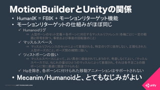 COPYRIGHT 2015 @ UNITY TECHNOLOGIES JAPANCOPYRIGHT 2014 @ UNITY TECHNOLOGIES JAPAN
MotionBuilderとUnityの関係
•  HumanIK = FBIK + モーションリターゲット機能	
•  モーションリターゲットの仕組みがほぼ同じ	
ü  Humanoidリグ	
⇒ 人型ボーンのセット定義＋各ボーンに対応するマッスルリファレンス（各軸ごとに一定の範
囲と符号を持つ、事前および事後の回転値のこと）	
ü  マッスルスペース	
⇒ マッスルリファレンスのセットによって表現される、特定のリグに依存しない、正規化された
人型ポーズのこと。ポーズ間の補間に強い。	
ü  ツィストボーンの扱い	
⇒ マッスルスペースによって、よい具合に吸収されてしまうので、考慮しなくてよい。（マッスル
スペースでは、ねじれの量はひとつのマッスルによって表現され、それは各手足ごとの親
ボーンに常に最適に関連づけられる）	
ü  Hipを除き、各ボーンに付けられた移動アニメーションはサポートされない	
•  Mecanim/Humanoidと、とてもなじみがよい	
 