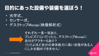 COPYRIGHT 2015 @ UNITY TECHNOLOGIES JAPANCOPYRIGHT 2014 @ UNITY TECHNOLOGIES JAPAN
目的にあった設備や装備を選ぼう！
•  光学式、	
•  センサー式、	
•  デスクトップMocap（映像解析式）	
それぞれ一長一短あり。	
プレビズぐらいだったら、デスクトップMocapに 
自分がアクターもあり？	
（ただよほど自分の身体能力に高い自信がある人
にしかお勧めできません）	
 