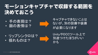 COPYRIGHT 2015 @ UNITY TECHNOLOGIES JAPANCOPYRIGHT 2014 @ UNITY TECHNOLOGIES JAPAN
モーションキャプチャで収録する範囲を
決めておこう
•  手の表現は？	
•  顔の表情は？ 	
	
•  リップシンクロは？	
•  揺れものは？	
キャプチャできないことは
ないが、別の設備や装備
が必要になります 	
	
UnityやDCCツール上で
別途つけたほうがいい 
かも	
 