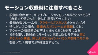 COPYRIGHT 2015 @ UNITY TECHNOLOGIES JAPANCOPYRIGHT 2014 @ UNITY TECHNOLOGIES JAPAN
モーション収録時に注意すべきこと
•  設備に合わせて、キャリブレーションをしっかりととってもらう 
（自前でやるのなら、特に注意深くやっておく）	
•  最初の数フレーム分、アクターにTスタンスをとってもらう	
•  特にダンスの場合、音楽の入りフレームを記録しておく	
•  アクターの収録時のビデオも撮っておくと参考になる	
•  できる限り、最終的にモーションを流し込むモデルと同じ 
スケルトン構造、同じようなジョイントバランスを持つモデル
を使って、「現場で」の確認をすること	
 