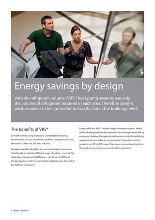 Energy savings by design
Variable refrigerant volume (VRV®) heat pump systems use only
the volume of refrigerant required in each area, therefore system
performance can be controlled to exactly match the building need.

The benefits of VRV®

Energy efficient VRV® systems help to improve comfort levels,

Climate control is key to create a comfortable browsing

processors balance the system’s performance with the building’s

environment in store. However a uniform temperature across

requirements to enable its compressors to operate down to

the store is often not the best solution.

power levels 40 to 45% lower than more conventional systems,

Retailers need the flexibility to control multiple indoor units

thus reducing running costs and carbon emissions.

individually, so that the different areas of a shop – such as the
shop floor, storage and staff areas – can be set at different
temperatures in order to provide the highest levels of comfort
for staff and customers.

9 Retail Solutions

while allowing each area to maintain its set temperature. Micro

 