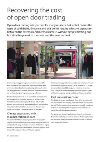 Recovering the cost
of open door trading
Open door trading is important for many retailers, but with it comes the
issue of cold drafts. Entrance and exit points require effective separation
between the external and internal climate, without simply blasting out
hot air at huge cost to the store and the environment.

Given rising energy prices, growing customer demand for

Initial reports suggest that for every 2m door which uses this air

ethical operating practices on the high street and the latest

curtain technology, cost savings can be achieved of £1,500 per

environmental and carbon reduction legislation such as the

annum and a reduced CO2 output of more than six tonnes.

CRC Energy Efficiency scheme, now is the time for retailers to

Such savings can offer a rapid payback period of just 1.5 years,

rise to the challenge of improving energy efficiency.

with further ongoing savings available on future energy bills.

An air curtain powered by an air source heat pump solution

First impressions count

uses just a third of the power required for an electrically
heated air curtain, but is highly effective in reducing the
amount of conditioned air leaving a building. A heat recovery
air curtain reclaims heat from elsewhere in the store and
redirects it to create a ‘heated air barrier’ in doorways.

Climate separation, with
minimal carbon impact

The Biddle air curtain is available in three styles to match with
any requirement: free hanging, recessed cassette and recessed
ducted. The free hanging air curtains have removable end panels
and can be joined together to appear as one continuous air
curtain for wide doorway applications.
For special non standard applications, the units can be paint
finished to most colours, while for recessed ducted applications

The Daikin VRV®III Heat Recovery air curtain, developed in

the discharge grille or grilles can be manufactured to bespoke

conjunction with Biddle, offers huge energy savings of up to 72%

sizes, shapes and finishes.

compared with using an electric air curtain. Yet it delivers highly
efficient air separation of around 85%, thus reducing both heat
loss and the required indoor unit heating capacity.

11 Retail Solutions

 