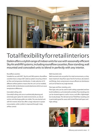 Total flexibility for retail interiors
Daikin offers a stylish range of indoor units for use with seasonally efficient
Sky Air and VRV systems, including roundflow cassettes, floor standing, wall
mounted and concealed units to blend in perfectly with any interior.
Wall mounted units

Roundflow cassettes
Suitable for use with VRV®, Sky Air and CMS systems, Roundflow
º

Wall mounted units are perfect for retail environments, as they

cassettes have a unique 360 radial air pattern ensuring uniform

leave maximum shop floor space free for furniture, decorations

air flow and temperature distribution. A wide selection of 23

and fittings. Auto-swing louvers ensure efficient air distribution

different airflow patterns means that the unit can be installed,

and can be fixed at any angle desired.

while the 360º air distribution avoids dead zones which can cause
temperature differences.

Flexi type and floor standing units
Flexi type units can be used in both ceiling suspended and low

Concealed ceiling units

level installations, such as beneath a window. Floor standing units

Concealed ceiling units are an aesthetically pleasing and

can be situated against a wall or recess, and offer a lightweight

extremely quiet option for retail environments, as only air

but sturdy design. The tall and narrow FVQ-B floor standing unit

suction and discharge grilles are visible. The new ducted unit

is particularly good for areas with limited floor/wall space and

with DC inverter driven fan offers a large reduction in power

high ceilings.

consumption, while comfort is improved through 3-step
airflow control.

Efficiency and control in-store 12

 