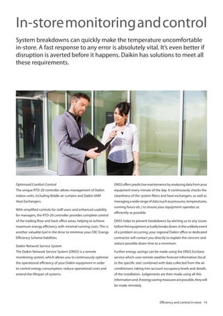 In-store monitoring and control
System breakdowns can quickly make the temperature uncomfortable
in-store. A fast response to any error is absolutely vital. It’s even better if
disruption is averted before it happens. Daikin has solutions to meet all
these requirements.

Optimised Comfort Control

DNSS offers predictive maintenance by analysing data from your

The unique RTD-20 controller allows management of Daikin

equipment every minute of the day. It continuously checks the

indoor units, including Biddle air curtains and Daikin VAM

cleanliness of the system filters and heat exchangers, as well as

Heat Exchangers.

managing a wide range of data (such as pressures, temperatures,

With simplified controls for staff users and enhanced usability
for managers, the RTD-20 controller provides complete control

running hours etc.) to ensure your equipment operates as
efficiently as possible.

of the trading floor and back office areas, helping to achieve

DNSS helps to prevent breakdowns by alerting us to any issues

maximum energy efficiency with minimal running costs. This is

before the equipment actually breaks down. In the unlikely event

another valuable tool in the drive to minimise your CRC Energy

of a problem occurring, your regional Daikin office or dedicated

Efficiency Scheme liabilities.

contractor will contact you directly to explain the concern and

Daikin Network Service System

reduce possible down time to a minimum.

The Daikin Network Service System (DNSS) is a remote

Further energy savings can be made using the DNSS EcoSave

monitoring system, which allows you to continuously optimise

service which uses remote weather forecast information (local

the operational efficiency of your Daikin equipment in order

to the specific site) combined with data collected from the air

to control energy consumption, reduce operational costs and

conditioners, taking into account occupancy levels and details

extend the lifespan of systems.

of the installation. Judgements are then made using all this
information and, if energy saving measures are possible, they will
be made remotely.

Efficiency and control in-store 14

 