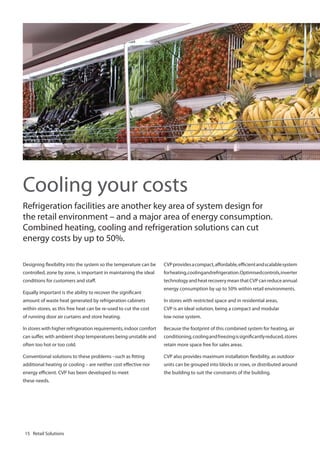 Cooling your costs
Refrigeration facilities are another key area of system design for
the retail environment – and a major area of energy consumption.
Combined heating, cooling and refrigeration solutions can cut
energy costs by up to 50%.
Designing flexibility into the system so the temperature can be

CVP provides a compact, affordable, efficient and scalable system

controlled, zone by zone, is important in maintaining the ideal

for heating, cooling and refrigeration. Optimised controls, inverter

conditions for customers and staff.

technology and heat recovery mean that CVP can reduce annual

Equally important is the ability to recover the significant

energy consumption by up to 50% within retail environments.

amount of waste heat generated by refrigeration cabinets

In stores with restricted space and in residential areas,

within stores, as this free heat can be re-used to cut the cost

CVP is an ideal solution, being a compact and modular

of running door air curtains and store heating.

low noise system.

In stores with higher refrigeration requirements, indoor comfort

Because the footprint of this combined system for heating, air

can suffer, with ambient shop temperatures being unstable and

conditioning, cooling and freezing is significantly reduced, stores

often too hot or too cold.

retain more space free for sales areas.

Conventional solutions to these problems –such as fitting

CVP also provides maximum installation flexibility, as outdoor

additional heating or cooling – are neither cost effective nor

units can be grouped into blocks or rows, or distributed around

energy efficient. CVP has been developed to meet

the building to suit the constraints of the building.

these needs.

15 Retail Solutions

 