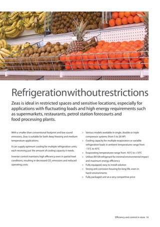 Refrigerationwithoutrestrictions
Zeas is ideal in restricted spaces and sensitive locations, especially for
applications with fluctuating loads and high energy requirements such
as supermarkets, restaurants, petrol station forecourts and
food processing plants.
With a smaller than conventional footprint and low sound
emissions, Zeas is suitable for both deep freezing and medium
temperature applications.
It can supply optimum cooling for multiple refrigeration units,
each receiving just the amount of cooling capacity it needs.
Inverter control maintains high efficiency even in partial load
conditions, resulting in decreased CO2 emissions and reduced
operating costs.

> Various models available in single, double or triple
compressor systems (from 5 to 20 HP)
> Cooling capacity for multiple evaporators or variable
refrigeration loads in ambient temperatures range from
-15°C to 43°C
> Evaporating temperatures range from -45°C to +10°C
> Utilises R410A refrigerant for minimal environmental impact
and maximum energy efficiency
> Fully equipped, easy to install solution
> Strong anti-corrosion housing for long life, even in
harsh environments
> Fully packaged unit at a very competitive price

Efficiency and control in-store 16

 