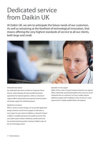 Dedicated service
from Daikin UK
At Daikin UK, we aim to anticipate the future needs of our customers.
As well as remaining at the forefront of technological innovation, that
means offering the very highest standards of service to all our clients,
both large and small.

Dedicated sales advice

Specialist on-site support

Our dedicated sales teams include our Corporate Clients

Daikin UK has a team of expert engineers based at our regional

division, which develops the best possible framework

offices nationwide, operating throughout the country to assure

agreements for national operators, while our network of

satisfaction for our customers. So if your installer requires

regional offices will provide local expertise, technical advice

additional support with installations, they can rely on a quick

and design support for individual projects.
Application assistance
When it comes to system design, we can provide application
design assistance and technical support to add value at
every stage. For your system installation, a network of expert
installers is available, giving you the quality assurance that
your Daikin system will be installed by a professional who
has received extensive product training in Daikin’s state-ofthe-art technology centres.

17 Retail Solutions

response from a highly qualified Daikin UK engineer.

 