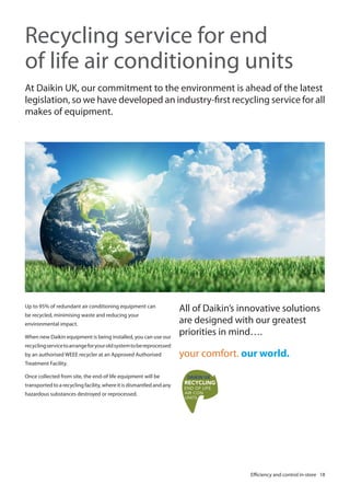 Recycling service for end
of life air conditioning units
At Daikin UK, our commitment to the environment is ahead of the latest
legislation, so we have developed an industry-first recycling service for all
makes of equipment.

Up to 95% of redundant air conditioning equipment can
be recycled, minimising waste and reducing your
environmental impact.
When new Daikin equipment is being installed, you can use our

All of Daikin’s innovative solutions
are designed with our greatest
priorities in mind….

recycling service to arrange for your old system to be reprocessed
by an authorised WEEE recycler at an Approved Authorised

your comfort. our world.

Treatment Facility.
Once collected from site, the end-of life equipment will be
transported to a recycling facility, where it is dismantled and any
hazardous substances destroyed or reprocessed.

Efficiency and control in-store 18

 
