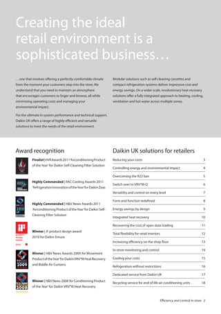 Creating the ideal
retail environment is a
sophisticated business…
…one that involves offering a perfectly comfortable climate

Modular solutions such as self cleaning cassettes and

from the moment your customers step into the store. We

compact refrigeration systems deliver impressive cost and

understand that you need to maintain an atmosphere

energy savings. On a wider scale, revolutionary heat recovery

that encourages customers to linger and browse, all while

solutions offer a fully integrated approach to heating, cooling,

minimising operating costs and managing your

ventilation and hot water across multiple zones.

environmental impact.
For the ultimate in system performance and technical support,
Daikin UK offers a range of highly efficient and versatile
solutions to meet the needs of the retail environment.

Award recognition

Daikin UK solutions for retailers

Cleaning Filter Solution

Winner | iF product design award

Switch over to VRV®III-Q

6
7

Form and function redefined

8

Energy savings by design

9

Integrated heat recovery

10
11

Total flexibility for retail interiors

12
13
14

Cooling your costs

15

Refrigeration without restrictions

16

Dedicated service from Daikin UK

‘Airconditioning Product of the Year’ for Daikin Self-

5

In-store monitoring and control

Highly Commended | H&V News Awards 2011

4

Increasing efficiency on the shop floor

‘Refrigeration Innovation of the Year’for Daikin Zeas

Controlling energy and environmental impact

Recovering the cost of open door trading

Highly Commended | RAC Cooling Awards 2011

3

Versatility and control on every level

of the Year’ for Daikin Self-Cleaning Filter Solution

Reducing your costs

Overcoming the R22 ban

Finalist | HVR Awards 2011‘Airconditioning Product

17

Recycling service for end of life air conditioning units

18

2010 for Daikin Emura

Winner | H&V News Awards 2009 ‘Air Movement
Product of the Year’ for Daikin VRV®III Heat Recovery
and Biddle Air Curtains

Winner | H&V News 2008 ‘Air Conditioning Product
of the Year’ for Daikin VRV®III Heat Recovery

Efficiency and control in-store 2

 