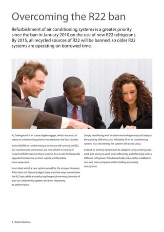 Overcoming the R22 ban
Refurbishment of air conditioning systems is a greater priority
since the ban in January 2010 on the use of new R22 refrigerant.
By 2015, all recycled sources of R22 will be banned, so older R22
systems are operating on borrowed time.

R22 refrigerant is an ozone depleting gas, which was used in

Simply retrofitting with an alternative refrigerant could reduce

many air conditioning systems installed over the last 25 years.

the capacity, efficiency and reliability of an air conditioning

Some 60,000 air conditioning systems are still running on R22,

system, thus shortening the system’s life expectancy.

but maintenance contractors are now reliant on stocks of

Instead an existing system can be adapted using existing pipe-

reclaimed R22 to service these systems. As a result, R22 is quickly

work and wiring to work more efficiently and effectively with a

expected to become in short supply and therefore

different refrigerant. This dramatically reduces the installation

more expensive.

cost and time compared with installing an entirely

In an ideal world, a new system would be the answer. However,
if this does not fit your budget, there are other ways to overcome
the R22 ban, while also reducing the global warming potential of
your air conditioning system and even improving
its performance.

5 Retail Solutions

new system.

 