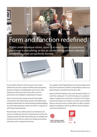 Form and function redefined
Within small boutique stores, space is at even more of a premium
and image is everything, so the air conditioning solution selected
needs to be small yet perfectly formed.

For the height of fashion with the lowest of noise levels,

This, together with its highly efficient inverter technology, means

Daikin Emura has been created to fulfil the style expectations

that Emura exceeds the A-label for energy efficiency and can cut

of interior designers and independent store owners, while

typical energy consumption levels by up to 30%.

delivering a multi-functional unit that offers a level of
performance and intelligence simply beyond compare.

Ideal in small retail settings, it has a wide operating range of -10
to 46°C for cooling and -15 to 20°C for heating. It is suitable for

Winner of the iF product design award 2010 and highly

single or multiple room set-up with a maximum of nine indoor

commended in the reddot design awards 2010, Daikin Emura

units all connected to one outdoor unit, which can be installed

provides purified indoor air cooling, heating and dehumidifying

either on the roof, terrace or outside wall. So it offers a superior

at just the right temperature, when and where it is required, all

degree of versatility to meet many different interior designers’

with whisper-quiet operation.

and clients’ requirements.

Mounted high on the wall for optimum air distribution, this
smart air conditioning unit has an infrared remote control with
a daily and weekly schedule timer facility, plus an intelligent eye
movement sensor that can switch to an energy saving setting
whenever a room is empty for 20 minutes.

Efficiency and control in-store 8

 