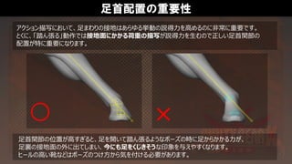 足首配置の重要性
アクション描写において、足まわりの接地はあらゆる挙動の説得力を高めるのに非常に重要です。
とくに、「踏ん張る」動作では接地面にかかる荷重の描写が説得力を生むので正しい足首関節の
配置が特に重要になります。
足首関節の位置が高すぎると、足を開いて踏ん張るようなポーズの時に足からかかる力が、
足裏の接地面の外に出てしまい、今にも足をくじきそうな印象を与えやすくなります。
ヒールの高い靴などはポーズのつけ方から気を付ける必要があります。
 