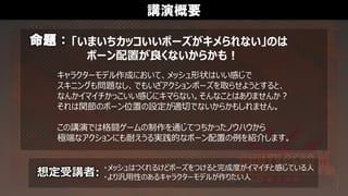 講演概要
命題：
想定受講者:
キャラクターモデル作成において、メッシュ形状はいい感じで
スキニングも問題なし、でもいざアクションポーズを取らせようとすると、
なんかイマイチかっこいい感じにキマらない。そんなことはありませんか？
それは関節のボーン位置の設定が適切でないからかもしれません。
この講演では格闘ゲームの制作を通じてつちかったノウハウから
極端なアクションにも耐えうる実践的なボーン配置の例を紹介します。
・メッシュはつくれるけどポーズをつけると完成度がイマイチと感じている人
・より汎用性のあるキャラクターモデルが作りたい人
「いまいちカッコいいポーズがキメられない」のは
ボーン配置が良くないからかも！
 