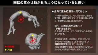 回転の重心は動かせるようになっていると良い
●全身の重心位置は一定ではない
バク転や宙返りなど、アクロバティックな動きを
する際、姿勢の変化によって全身の重心位置
は「体の外」に出ることがあります。
前ページの丹田のさらに親として
「移動できる重心」
の骨を持っておくと、これらのアクションを作りや
すくなります。
左図のようなポーズの時に、丹田を中心に
キャラクターを回転させてしまうとものすごく
回転が不安定に見えてしまいます。
このような動かせる重心が設定されていないと
モーションの調整作業が大変になります。
回転軸
丹田
 