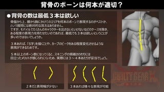 背骨のボーンは何本が適切？
●背骨の数は最低３本は欲しい
骨盤から上、腰から胸にかけてのエリアを何本のボーンで表現するのがベストか、
という質問には絶対的な答えはありません。
ですが、モバイルでたくさんのキャラクターを出さないといけないなどのケースを除き、
ある程度の表現力を持たせたいのであれば、最低でも３本は欲しいということが
多いのではないでしょうか。
３本あれば、「S字」を描くことや、カーブのピークをある程度変化させるような
表現ができるためです。
５本以上のボーン数になってくると、スキニングの煩雑さのわりには
目立ったメリットが感じられにくいため、実際には３～４本あたりが妥当でしょう。
２本だと表現幅が少ない ３本あれば様々な表現が可能
 