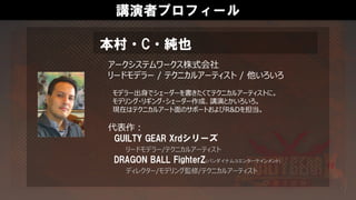 講演者プロフィール
アークシステムワークス株式会社
リードモデラー / テクニカルアーティスト / 他いろいろ
モデラー出身でシェーダーを書きたくてテクニカルアーティストに。
モデリング・リギング・シェーダー作成、講演とかいろいろ。
現在はテクニカルアート面のサポートおよびR&Dを担当。
代表作：
GUILTY GEAR Xrdシリーズ
リードモデラー/テクニカルアーティスト
DRAGON BALL FighterZ(バンダイナムコエンターテインメント)
ディレクター/モデリング監修/テクニカルアーティスト
本村・C・純也
 