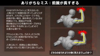 ありがちなミス：前腕が長すぎる
そのほうがスタイリッシュに見えるせいか、
上腕と比べて前腕を長く作ってしまうことが
あります。スネと同じようなケースですね。
前腕が長い場合、腕を伸ばしているときは
問題なくても、腕組みや合掌、
顔を触るなどの日常動作のポーズを作る
時に非常に不自然になってしまうので
注意が必要です。
アクションにおいても、力の入ったフックを
打ちたいときに前腕が長すぎるとうまく
ポーズが作れません。
人体において、前腕は上腕と同等か、
少し短いくらいだと覚えておくと良いでしょう。
どちらのほうがより力強く見えるでしょうか？
 
