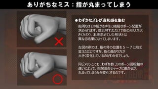 ありがちなミス：指が丸まってしまう
●わずかなズレが違和感を生む
指周りはその細かさゆえに繊細なボーン配置が
求められます。数ミリずれただけで指の形状が大
きくかわり、本来求めていた形状とは
異なる結果になってしまいます。
左図の例では、指の骨の位置を５～７ミリほど
変えただけですが、指の曲がり方が
大きく変化しているのがわかるでしょう。
同じメッシュでも、わずか数ミリのボーン回転軸の
違いによって、指関節がシャープに曲がるが、
丸まってしまうかが変化するのです。
 