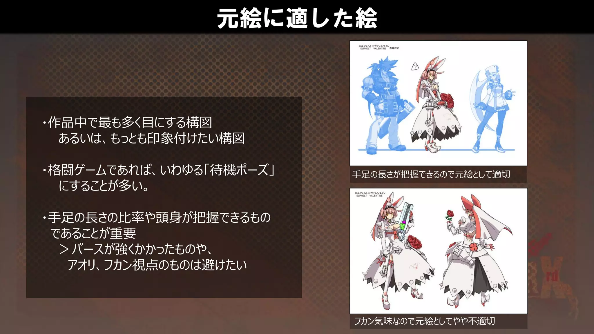 元絵に適した絵
・作品中で最も多く目にする構図
あるいは、もっとも印象付けたい構図
・格闘ゲームであれば、いわゆる「待機ポーズ」
にすることが多い。
・手足の長さの比率や頭身が把握できるもの
であることが重要
＞パースが強くかかったものや、
アオリ、フカン視点のものは避けたい
手足の長さが把握できるので元絵として適切
フカン気味なので元絵としてやや不適切
 