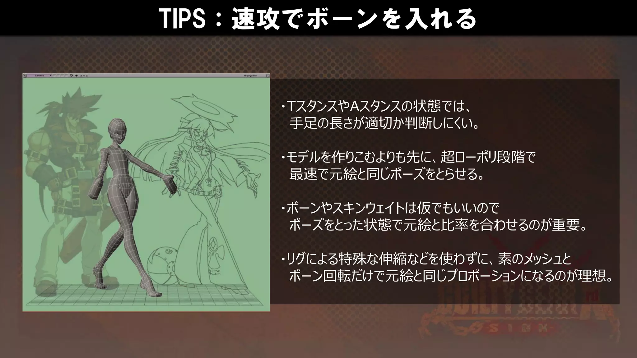 TIPS：速攻でボーンを入れる
・TスタンスやAスタンスの状態では、
手足の長さが適切か判断しにくい。
・モデルを作りこむよりも先に、超ローポリ段階で
最速で元絵と同じポーズをとらせる。
・ボーンやスキンウェイトは仮でもいいので
ポーズをとった状態で元絵と比率を合わせるのが重要。
・リグによる特殊な伸縮などを使わずに、素のメッシュと
ボーン回転だけで元絵と同じプロポーションになるのが理想。
 