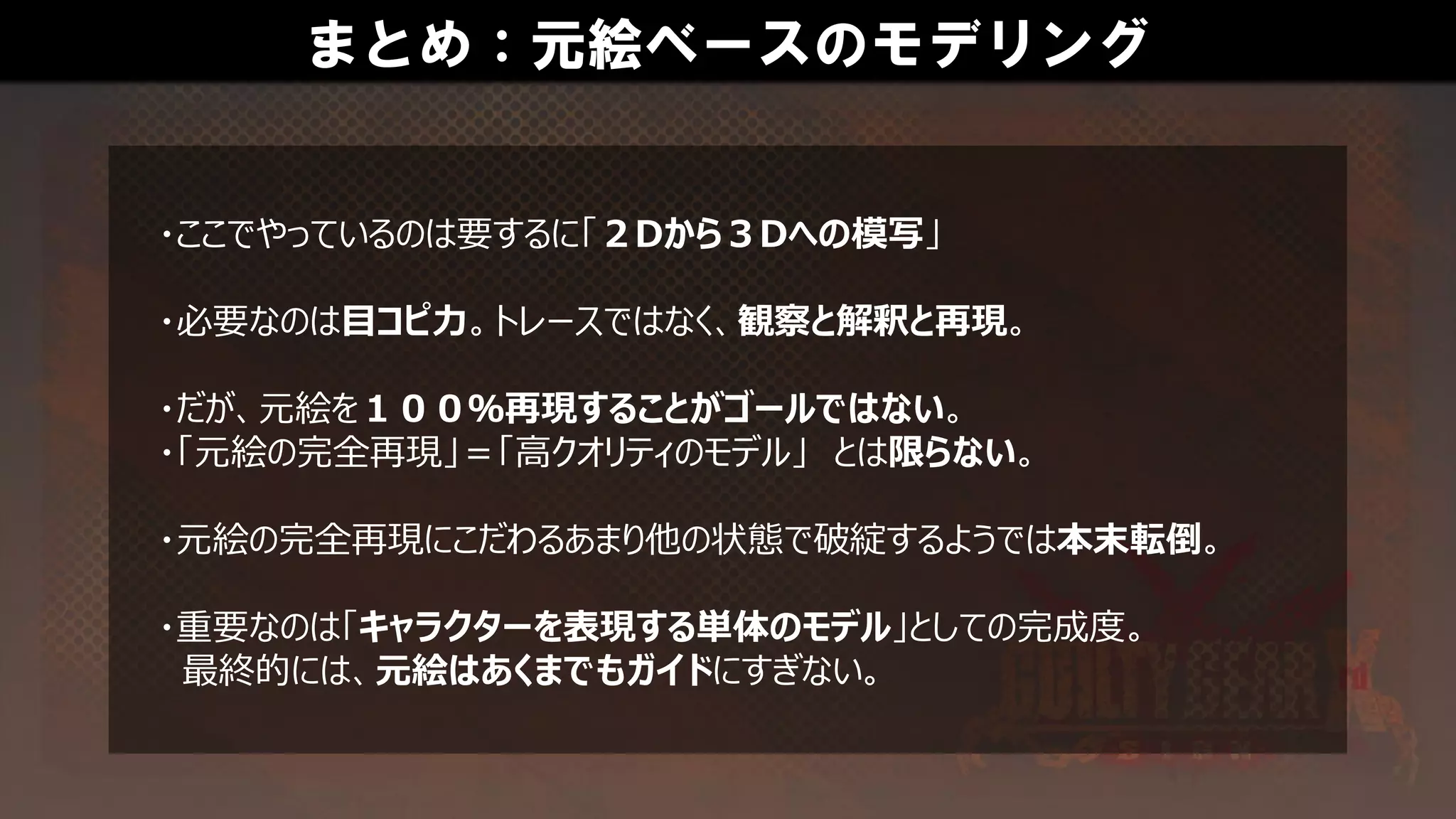 まとめ：元絵ベースのモデリング
・ここでやっているのは要するに「２Dから３Dへの模写」
・必要なのは目コピ力。トレースではなく、観察と解釈と再現。
・だが、元絵を１００％再現することがゴールではない。
・「元絵の完全再現」＝「高クオリティのモデル」 とは限らない。
・元絵の完全再現にこだわるあまり他の状態で破綻するようでは本末転倒。
・重要なのは「キャラクターを表現する単体のモデル」としての完成度。
最終的には、元絵はあくまでもガイドにすぎない。
 