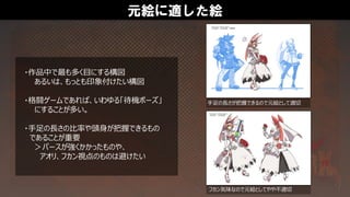 元絵に適した絵
・作品中で最も多く目にする構図
あるいは、もっとも印象付けたい構図
・格闘ゲームであれば、いわゆる「待機ポーズ」
にすることが多い。
・手足の長さの比率や頭身が把握できるもの
であることが重要
＞パースが強くかかったものや、
アオリ、フカン視点のものは避けたい
手足の長さが把握できるので元絵として適切
フカン気味なので元絵としてやや不適切
 