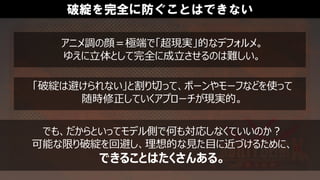 破綻を完全に防ぐことはできない
アニメ調の顔＝極端で「超現実」的なデフォルメ。
ゆえに立体として完全に成立させるのは難しい。
「破綻は避けられない」と割り切って、ボーンやモーフなどを使って
随時修正していくアプローチが現実的。
でも、だからといってモデル側で何も対応しなくていいのか？
可能な限り破綻を回避し、理想的な見た目に近づけるために、
できることはたくさんある。
 