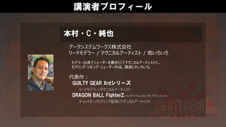 講演者プロフィール
アークシステムワークス株式会社
リードモデラー / テクニカルアーティスト / 他いろいろ
モデラー出身でシェーダーを書きたくてテクニカルアーティストに。
モデリング・リギング・シェーダー作成、講演とかいろいろ。
代表作：
GUILTY GEAR Xrdシリーズ
リードモデラー/テクニカルアーティスト
DRAGON BALL FighterZ(バンダイナムコエンターテインメント)
ディレクター/モデリング監修/テクニカルアーティスト
本村・C・純也
 